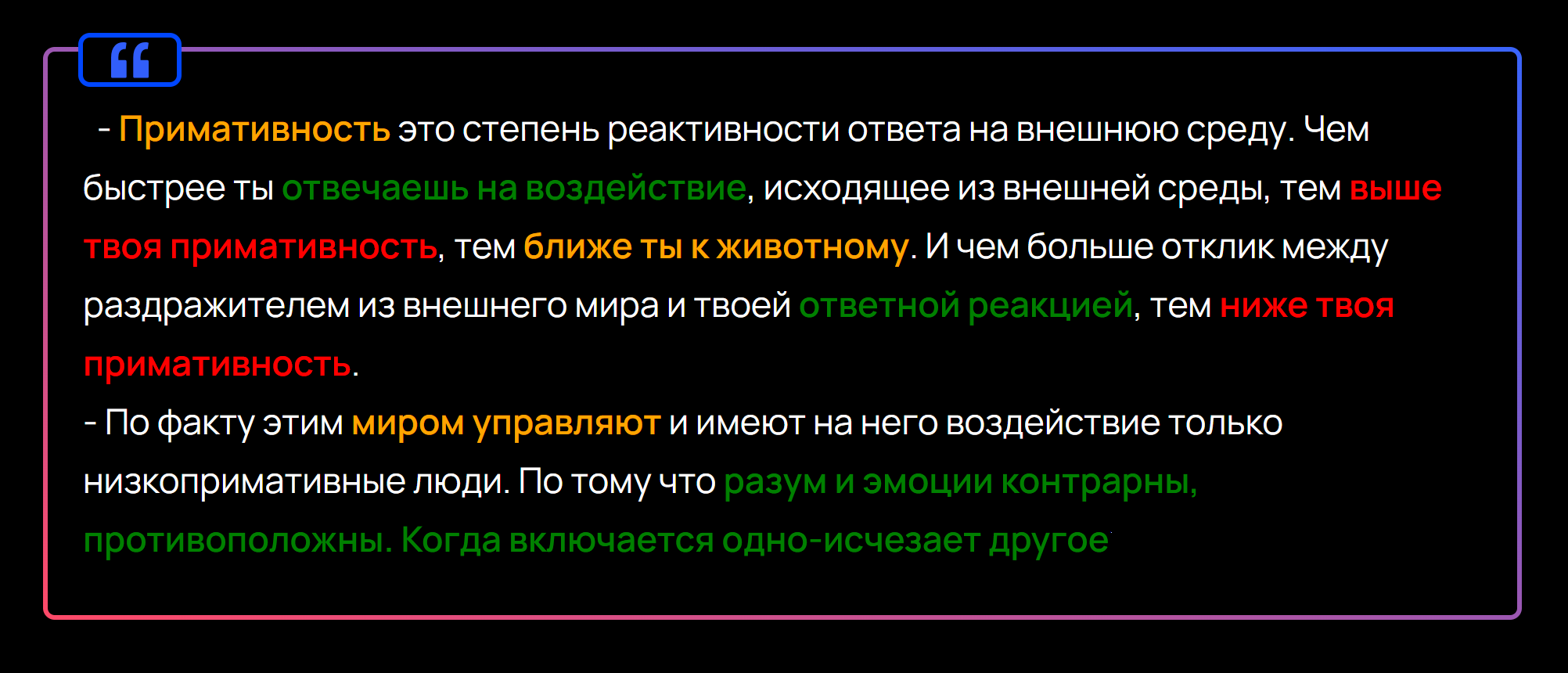 Примативность это степень реактивности ответа на внешнюю среду. Чем быстрее ты отвечаешь на воздействие, исходящее из внешней среды, тем выше твоя примативность, тем ближе ты к животному. И чем больше отклик между раздражителем из внешнего мира и твоей ответной реакцией, тем ниже твоя примативность. По факту этим миром управляют и имеют на него воздействие только низкопримативные люди. По тому что разум и эмоции контрарны, противоположны. Когда включается одно-исчезает другое